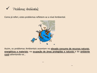  Problemas Ambientais
Como já referi, estes problemas refletem-se a nível Ambiental.




Assim, os problemas Ambientais assentam no elevado consumo de recursos naturais,
energéticos e materiais; na ocupação de áreas protegidas e naturais e do ambiente
rural salientando-se…

                                      …
                                                                 …
 