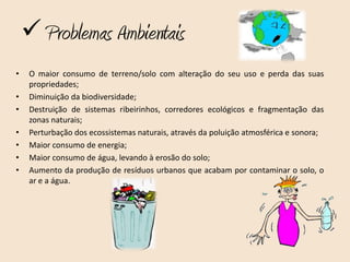  Problemas Ambientais
•    O maior consumo de terreno/solo com alteração do seu uso e perda das suas
     propriedades;
•    Diminuição da biodiversidade;
•    Destruição de sistemas ribeirinhos, corredores ecológicos e fragmentação das
     zonas naturais;
•    Perturbação dos ecossistemas naturais, através da poluição atmosférica e sonora;
•    Maior consumo de energia;
•    Maior consumo de água, levando à erosão do solo;
•    Aumento da produção de resíduos urbanos que acabam por contaminar o solo, o
     ar e a água.
 