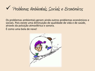  Problemas Ambientais, Sociais e Económicos
Os problemas ambientais geram ainda outros problemas económicos e
sociais. Pois existe uma diminuição de qualidade de vida e de saúde,
através da poluição atmosférica e sonora.
É como uma bola de neve!
 