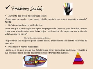  Problemas Sociais
• Aumento dos níveis de separação social:
-“com base na renda, etnia, raça, religião, também os separa segundo a função”
Rueda
• Reflete-se também no estilo de vida:
-uma vez que a deslocação de algum emprego e de “pessoas para fora dos centros
criou uma abandonada classe baixa cujos rendimentos não suportam um estilo de
vida baseado no carro”;
                    Mas também acontece o contrário…
-as periferias são ocupadas pelas classes baixas, encontrando-se o centro reservado às
mais altas.
• Pessoas com menos mobilidade:
-os idosos e os mais jovens, que habitam nas zonas periféricas, podem ver reduzida a
sua interação social devido às pobres redes de transportes públicos.
 