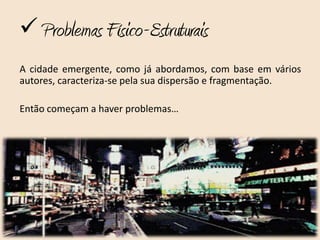  Problemas Físico-Estruturais
A cidade emergente, como já abordamos, com base em vários
autores, caracteriza-se pela sua dispersão e fragmentação.

Então começam a haver problemas…
 