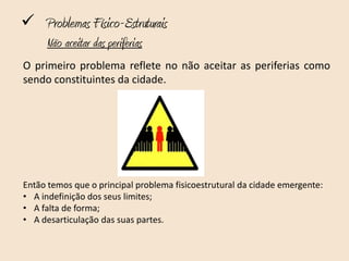  Problemas Físico-Estruturais
     Não aceitar das periferias
O primeiro problema reflete no não aceitar as periferias como
sendo constituintes da cidade.




Então temos que o principal problema fisicoestrutural da cidade emergente:
• A indefinição dos seus limites;
• A falta de forma;
• A desarticulação das suas partes.
 
