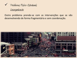  Problemas Físico-Estruturais
     Desorganização
Outro problema prende-se com as intervenções que se vão
desenvolvendo de forma fragmentária e sem coordenação.
 