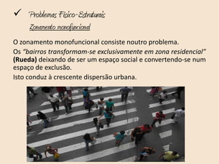  Problemas Físico-Estruturais
     Zonamento monofuncional
O zonamento monofuncional consiste noutro problema.
Os “bairros transformam-se exclusivamente em zona residencial”
(Rueda) deixando de ser um espaço social e convertendo-se num
espaço de exclusão.
Isto conduz à crescente dispersão urbana.
 