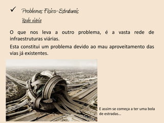  Problemas Físico-Estruturais
     Rede viária
O que nos leva a outro problema, é a vasta rede de
infraestruturas viárias.
Esta constitui um problema devido ao mau aproveitamento das
vias já existentes.




                                    E assim se começa a ter uma bola
                                    de estradas…
 