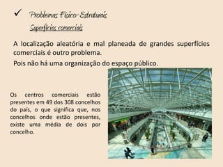  Problemas Físico-Estruturais
       Superfícies comerciais
 A localização aleatória e mal planeada de grandes superfícies
 comerciais é outro problema.
 Pois não há uma organização do espaço público.



Os centros comerciais estão
presentes em 49 dos 308 concelhos
do país, o que significa que, nos
concelhos onde estão presentes,
existe uma média de dois por
concelho.
 