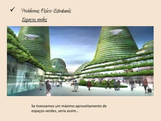  Problemas Físico-Estruturais
   Espaços verdes

Outro problema prende-se com os espaços verdes existentes, no que
refere:
• Ao número insuficiente ou má distribuição;
• À falta de qualidade destes;
• O desrespeito pelas linhas de água e leitos de cheia, pois são
   corredores ecológicos de grande importância;
• Espaços agrícolas que muitas vezes são abandonados e
   negligenciados;
• São insuficientes os espaços que promovem igualmente o encontro,
   lazer e bem-estar da população.



           Se tivessemos um máximo aproveitamento de
           espaços verdes, seria assim…
 
