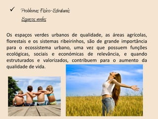  Problemas Físico-Estruturais
   Espaços verdes

Os espaços verdes urbanos de qualidade, as áreas agrícolas,
florestais e os sistemas ribeirinhos, são de grande importância
para o ecossistema urbano, uma vez que possuem funções
ecológicas, sociais e económicas de relevância, e quando
estruturados e valorizados, contribuem para o aumento da
qualidade de vida.
 