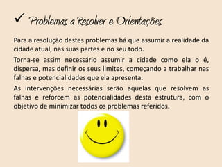 Problemas a Resolver e Orientações
Para a resolução destes problemas há que assumir a realidade da
cidade atual, nas suas partes e no seu todo.
Torna-se assim necessário assumir a cidade como ela o é,
dispersa, mas definir os seus limites, começando a trabalhar nas
falhas e potencialidades que ela apresenta.
As intervenções necessárias serão aquelas que resolvem as
falhas e reforcem as potencialidades desta estrutura, com o
objetivo de minimizar todos os problemas referidos.
 