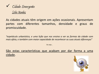  Cidade Emergente
     Sóla-Morales
As cidades atuais têm origem em ações ocasionais. Apresentam
partes com diferentes tamanhos, densidade e graus de
promiscuidade.

“espetáculo urbanístico, e uma lição que nos ensina a ver as formas da cidade com
mais afeto, e também com maior capacidade de reconhecer as suas atuais diferenças”

                                      Ou seja…



São estas características que acabam por dar forma a uma
cidade.
 