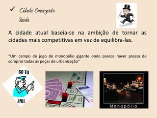  Cidade Emergente
     Rueda
A cidade atual baseia-se na ambição de tornar as
cidades mais competitivas em vez de equilibra-las.

“Um campo de jogo de monopólio gigante onde parece haver pressa de
comprar todas as peças de urbanização“
 
