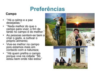 Preferências
Campo
• ‘’Há a calma e a paz
desejadas.’’
• ‘’Nada melhor do que o
campo para viver, o fim de
tarde no campo é do melhor.’’
• As pessoas sentem-se bem a
criar o gado, a cultivar o
próprio alimento;
• Vive-se melhor no campo
pois estamos mais em
contacto com a natureza;
• ‘’Há quem prefira o campo
porque vive na cidade ‘’Só
estou bem onde não estou’’
 