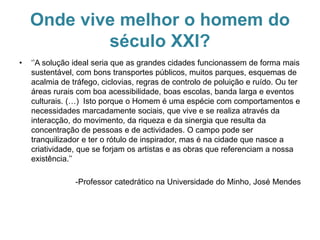 Onde vive melhor o homem do
século XXI?
• ‘’A solução ideal seria que as grandes cidades funcionassem de forma mais
sustentável, com bons transportes públicos, muitos parques, esquemas de
acalmia de tráfego, ciclovias, regras de controlo de poluição e ruído. Ou ter
áreas rurais com boa acessibilidade, boas escolas, banda larga e eventos
culturais. (…) Isto porque o Homem é uma espécie com comportamentos e
necessidades marcadamente sociais, que vive e se realiza através da
interacção, do movimento, da riqueza e da sinergia que resulta da
concentração de pessoas e de actividades. O campo pode ser
tranquilizador e ter o rótulo de inspirador, mas é na cidade que nasce a
criatividade, que se forjam os artistas e as obras que referenciam a nossa
existência.’’
-Professor catedrático na Universidade do Minho, José Mendes
 