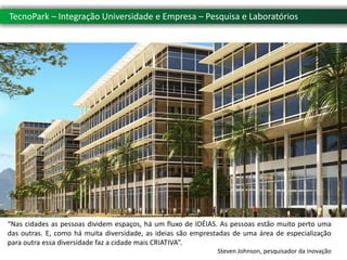 TecnoPark – Integração Universidade e Empresa – Pesquisa e Laboratórios




“Nas cidades as pessoas dividem espaços, há um fluxo de IDÉIAS. As pessoas estão muito perto uma
das outras. E, como há muita diversidade, as ideias são emprestadas de uma área de especialização
para outra essa diversidade faz a cidade mais CRIATIVA”.
                                                              Steven Johnson, pesquisador da inovação
 