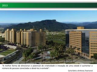 2013
 Pedra Branca. Uma cidade sustentável




“A melhor forma de direcionar o potencial de criatividade e inovação de uma cidade é aumentar o
número de pessoas conectadas e deixá-las à vontade”.
                                                                     Carlo Ratti e Anthony Townsend
 