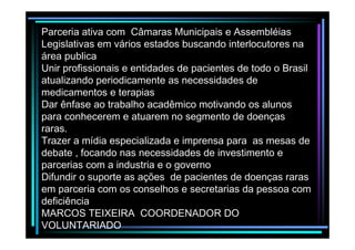 Parceria ativa com Câmaras Municipais e Assembléias
Legislativas em vários estados buscando interlocutores na
área publica
Unir profissionais e entidades de pacientes de todo o Brasil
atualizando periodicamente as necessidades de
medicamentos e terapias
Dar ênfase ao trabalho acadêmico motivando os alunos
para conhecerem e atuarem no segmento de doenças
raras.
Trazer a mídia especializada e imprensa para as mesas de
debate , focando nas necessidades de investimento e
parcerias com a industria e o governo
Difundir o suporte as ações de pacientes de doenças raras
em parceria com os conselhos e secretarias da pessoa com
deficiência
MARCOS TEIXEIRA COORDENADOR DO
VOLUNTARIADO

 