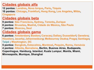 Cidades globais alfa 
12 pontos: Londres, Nova Iorque, Paris, Tóquio 
10 pontos: Chicago, Frankfurt, Hong Kong, Los Angeles, Milão, 
Cingapura 
Cidades globais beta 
9 pontos: São Francisco, Sydney, Toronto, Zurique 
8 pontos: Bruxelas, Madrid, Cidade do México, São Paulo 
7 pontos: Moscou, Seul 
Cidades globais gama 
6 pontos: Amsterdam; Boston; Caracas; Dallas; Dusseldorf; Genebra; 
Houston; Jacarta; Johannesburg; Melbourne; Osaka; Praga; Santiago; 
Taipé ; Washington, DC 
5 pontos: Bangkok, Estocolmo, Montreal, Pequim, Roma, Varsóvia 
4 pontos: Atlanta, Barcelona, Berlim, Buenos Aires, Budapeste, 
Copenhague, Hamburg, Istanbul, Kuala Lumpur, Manila, Miami, 
Minneapolis, Munique, Shanghai 
 