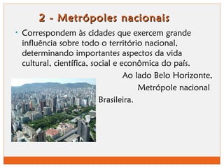 2 - Metrópoles nnaacciioonnaaiiss 
• Correspondem às cidades que exercem grande 
influência sobre todo o território nacional, 
determinando importantes aspectos da vida 
cultural, científica, social e econômica do país. 
Ao lado Belo Horizonte, 
Metrópole nacional 
Brasileira. 
 