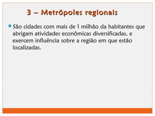 3 – Metrópoles rreeggiioonnaaiiss 
São cidades com mais de 1 milhão da habitantes que 
abrigam atividades econômicas diversificadas, e 
exercem influência sobre a região em que estão 
localizadas. 
 