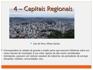 44 –– CCaappiittaaiiss RReeggiioonnaaiiss 
 Juiz de Fora, Minas Gerais. 
 Correspondem às cidades de grande e médio porte que exercem influência sobre um 
vasto número de municípios à sua volta. Apesar de não serem consideradas 
metrópoles, possuem um número razoável de indústrias, de prestadores de serviços 
(hospitais, médicos, universidades, etc). 
 