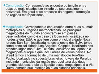 Conurbação: Corresponde ao encontro ou junção entre 
duas ou mais cidades em virtude de seu crescimento 
horizontal. Em geral esse processo dá origem a formação 
de regiões metropolitanas. 
Megalópole: Corresponde a conurbação entre duas ou mais 
metrópoles ou regiões metropolitanas. As principais 
megalópoles do mundo encontram-se em países 
desenvolvidos como é o caso da Boswash, localizada no 
nordeste dos EUA, e que tem como principal cidade Nova 
Iorque; San San, localizada na costa oeste dos EUA, tendo 
como principal cidade Los Angeles; Chippits, localizada nos 
grandes lagos nos EUA; Tokaido, localizada no Japão; e a 
megalópole européia que inclui áreas de vários países. No 
Brasil temos a formação de uma megalópole Rio-São 
Paulo, localizada no sudeste brasileiro, no vale do Paraíba, 
incluíndo municípios da região metropolitana das duas 
grandes cidades, o elo de ligação dessa megalópole é a Via 
Dutra, estrada que interliga as duas cidades principais. 
 