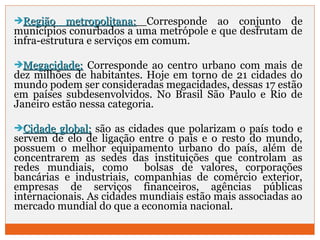 RReeggiiããoo mmeettrrooppoolliittaannaa:: Corresponde ao conjunto de 
municípios conurbados a uma metrópole e que desfrutam de 
infra-estrutura e serviços em comum. 
MMeeggaacciiddaaddee:: Corresponde ao centro urbano com mais de 
dez milhões de habitantes. Hoje em torno de 21 cidades do 
mundo podem ser consideradas megacidades, dessas 17 estão 
em países subdesenvolvidos. No Brasil São Paulo e Rio de 
Janeiro estão nessa categoria. 
CCiiddaaddee gglloobbaall:: são as cidades que polarizam o país todo e 
servem de elo de ligação entre o país e o resto do mundo, 
possuem o melhor equipamento urbano do país, além de 
concentrarem as sedes das instituições que controlam as 
redes mundiais, como bolsas de valores, corporações 
bancárias e industriais, companhias de comércio exterior, 
empresas de serviços financeiros, agências públicas 
internacionais. As cidades mundiais estão mais associadas ao 
mercado mundial do que a economia nacional. 
 