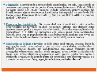  TTééccnnooppoolloo:: Corresponde a uma cidade tecnológica, ou seja, locais onde se 
desenvolvem pesquisas de ponta. Como exemplo temos o Vale do Silício 
na costa oeste dos EUA; Tsukuba, cidade japonesa, dentre outras. No 
Brasil, temos alguns técnopolos localizados em especial no estado de São 
Paulo, como Campinas (UNICAMP), São Carlos (UFSCAR), e a própria 
capital (USP, etc.). 
 EEssppeeccuullaaççããoo iimmoobbiilliiáárriiaa:: Os especuladores imobiliários são aqueles 
proprietários de terrenos baldios no espaço urbano que deixam estes 
espaços desocupados a espera de valorização. Uma das conseqüências da 
especulação é a falta de moradias em locais mais bem localizados, 
fazendo com que as populações de mais baixa renda tenham que viver em 
áreas distantes do centro (crescimento horizontal), ou em favelas. 
 CCoonnddoommíínniiooss ddee lluuxxoo ee ffaavveellaass:: os dois estão aqui juntos, pois são fruto da 
segregação social e econômica que se vive nas cidades, sendo eles o 
reflexo espacial dessas. Os condomínios são áreas fechadas muito 
protegidas e bem estruturadas, onde em geral mora a elite; as favelas são 
áreas sem infra-estrutura adequada e com graves problemas como o 
tráfico de drogas, onde grande parte da população está desempregada, e a 
maioria dela é pobre. “segregação sócio-espacial-urbana”. 
 