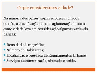 O que consideramos cidade? 
Na maioria dos países, sejam subdesenvolvidos 
ou não, a classificação de uma aglomeração humana 
como cidade leva em consideração algumas variáveis 
básicas: 
Densidade demográfica; 
Número de Habitantes; 
Localização e presença de Equipamentos Urbanos; 
Serviços de comunicação,educação e saúde. 
 