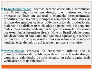 DDeessmmeettrrooppoolliizzaaççããoo:: Processo recente associado à diminuição 
dos fluxos migratórios em direção das metrópoles. Esse 
processo se deve em especial a chamada desconcentração 
produtiva, que faz com que empresas em especial industrias, se 
retirem dos grandes centros onde os custos de produção são 
maiores, e se dirijam para cidades de porte médio e pequeno, 
onde é mais barato produzir, em função de vários fatores como, 
por exemplo, os incentivos fiscais. Hoje no Brasil cidades como 
Rio de Janeiro ou São Paulo não são mais aquelas que recebem 
os maiores fluxos de migrantes, mas sim regiões como interior 
paulista, o sul do país ou até mesmo o nordeste brasileiro. 
VVeerrttiiccaalliizzaaççããoo:: Processo de crescimento urbano que se 
manifesta através da proliferação de edifícios. A verticalização 
demonstra valorização do solo urbano, ou seja, quanto mais 
verticalizado, mais valorizado. 
 