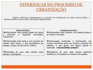 DIFERENÇAS NO PROCESSO DE 
URBANIZAÇÃO 
Existem diferenças fundamentais no processo de urbanização de países desenvolvidos e 
subdesenvolvidos, abaixo estão relacionadas algumas delas: 
DDeesseennvvoollvviiddooss:: 
UUrrbbaanniizzaaççããoo mmaaiiss aannttiiggaa lliiggaaddaa eemm ggeerraall 
aa pprriimmeeiirraa ee SSeegguunnddaa rreevvoolluuççõõeess 
iinndduussttrriiaaiiss;; 
UUrrbbaanniizzaaççããoo mmaaiiss lleennttaa ee nnuumm ppeerrííooddoo ddee 
tteemmppoo mmaaiiss lloonnggoo,, oo qquuee ppoossssiibbiilliittoouu aaoo 
eessppaaççoo uurrbbaannoo ssee eessttrruuttuurraarr mmeellhhoorr;; 
FFoorrmmaaççããoo ddee uummaa rreeddee uurrbbaannaa mmaaiiss 
ddeennssaa ee iinntteerrlliiggaaddaa.. 
SSuubbddeesseennvvoollvviiddooss:: 
UUrrbbaanniizzaaççããoo mmaaiiss rreecceennttee,, eemm eessppeecciiaall aappóóss aa 
22ª GGuueerrrraa mmuunnddiiaall;; 
UUrrbbaanniizzaaççããoo aacceelleerraaddaa ee ddiirreecciioonnaaddaa eemm 
mmuuiittooss mmoommeennttooss ppaarraa uumm nnúúmmeerroo rreedduuzziiddoo ddee 
cciiddaaddeess,, oo qquuee ggeerroouu eemm aallgguunnss ppaaíísseess aa 
cchhaammaaddaa ““mmaaccrroocceeffaalliiaa uurrbbaannaa"";; 
EExxiissttêênncciiaa ddee uummaa rreeddee uurrbbaannaa bbaassttaannttee 
rraarreeffeeiittaa ee iinnccoommpplleettaa nnaa mmaaiioorriiaa ddooss ppaaíísseess.. 
 