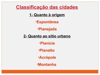 Classificação das cidades 
1- Quanto à origem 
•Espontânea 
•Planejada 
2- Quanto ao sítio urbano 
•Planície 
•Planalto 
•Acrópole 
•Montanha 
 
