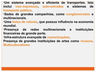 •Um sistema avançado e eficiente de transportes. Isto 
inclui vias expressas, auto-estradas e sistemas de 
transporte público. 
•Sedes de grandes companhias, como conglomerados e 
multinacionais. 
•Uma bolsa de valores, que possua influência na economia 
mundial. 
•Presença de redes multinacionais e instituições 
financeiras de grande porte. 
•Infra-estrutura avançada de comunicações. 
Presença de grandes instituições de artes como museus. 
Multiculturalismo 
 