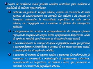 Acções de incidência social poderão também contribuir para melhorar a 
qualidade de vida no espaço urbano: 
melhoria da gestão do tráfego urbano, através da construção de mais 
parques de estacionamento na entrada das cidades e da criação de 
interfaces adequados às necessidades específicas de cada centro 
urbano, em conjugação com o aumento da eficácia dos transportes 
públicos; 
o alargamento dos serviços de acompanhamento de crianças e jovens 
(espaços de ocupação de tempos livres, equipamentos desportivos, salas 
de apoio ao estudo), que diminuam as situações de risco social; 
o desenvolvimento de serviços de apoio à população idosa que permita 
o acompanhamento domiciliário e, através de um maior contacto social, 
a diminuição das situações de solidão; 
o aumento do número de espaços verdes, a promoção da melhoria dos já 
existentes e a construção e optimização de equipamentos colectivos, 
nomeadamente os desportivos, de cultura e lazer, que promovam o 
convívio e o encontro da população urbana. 
 