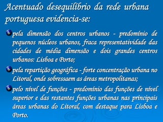 Acentuado desequilíbrio da rede urbana 
portuguesa evidencia-se: 
pela dimensão dos centros urbanos - predomínio de 
pequenos núcleos urbanos, fraca representatividade das 
cidades de média dimensão e dois grandes centros 
urbanos: Lisboa e Porto; 
pela repartição geográfica - forte concentração urbana no 
Litoral, onde sobressaem as áreas metropolitanas; 
pelo nível de funções - predomínio das funções de nível 
superior e das restantes funções urbanas nas principais 
áreas urbanas do Litoral, com destaque para Lisboa e 
Porto. 
 