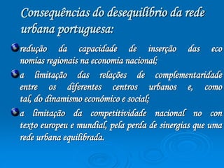 Consequências do desequilíbrio da rede 
urbana portuguesa: 
redução da capacidade de inserção das eco 
nomias regionais na economia nacional; 
a limitação das relações de complementaridade 
entre os diferentes centros urbanos e, como 
tal, do dinamismo económico e social; 
a limitação da competitividade nacional no con 
texto europeu e mundial, pela perda de sinergias que uma 
rede urbana equilibrada. 
 