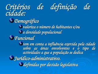 Critérios de definição de 
cidade: 
Demográfico 
valoriza o número de habitantes e/ou 
a densidade populacional 
Funcional 
tem em conta a influência exercida pela cidade 
sobre as áreas envolventes e o tipo de 
actividades a que a população se dedica 
Jurídico-administrativo. 
definidas por decisão legislativa . 
 