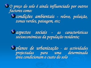O preço do solo é ainda influenciado por outros 
factores como: 
condições ambientais - relevo, poluição, 
zonas verdes, paisagem, etc; 
aspectos sociais - as características 
socioeconómicas da população residente; 
planos de urbanização - as actividades 
projectadas para uma determinada 
área condicionam o custo do solo 
 
