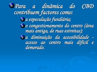 Para a dinâmica do CBD 
contribuem factores como: 
a especulação fundiária; 
o congestionamento do centro (área 
mais antiga, de ruas estreitas); 
a diminuição da acessibilidade - 
acesso ao centro mais difícil e 
demorado. 
 