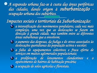  A expansão urbana faz-se à custa das áreas periféricas 
das cidades, dando origem à suburbanização - 
ocupação urbana dos subúrbios. 
Impactes sociais e territoriais da Suburbanização: 
a intensificação dos movimentos pendulares, cada vez mais 
complexos, uma vez que as deslocações se fazem em 
direcção à grande cidade, mas também entre as diferentes 
áreas suburbanas que a envolvem; 
o aumento das despesas, da fadiga e do stress associados às 
deslocações quotidianas da população activa e escolar; 
a falta de equipamentos colectivos e fraca oferta de 
serviços em muitos aglomerados populacionais; 
a proliferação de loteamentos clandestinos e o 
aparecimento de bairros de habitação precária; 
a ocupação de solos agrícolas e florestais. 
 