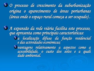 O processo de crescimento da suburbanização 
origina o aparecimento de áreas periurbanas 
(áreas onde o espaço rural começa a ser ocupado) . 
A expansão da rede viária facilita este processo, 
que apresenta como principais características: 
a localização difusa da função residencial 
e das actividades económicas; 
vantagens relativamente a aspectos como a 
acessibilidade, o custo dos solos e a quali 
dade ambiental. 
 