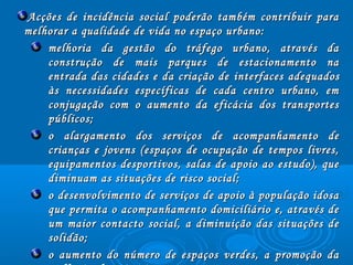 Acções de incidência social poderão também contribuir paraAcções de incidência social poderão também contribuir para
melhorar a qualidade de vida no espaço urbano:melhorar a qualidade de vida no espaço urbano:
melhoria da gestão do tráfego urbano, através damelhoria da gestão do tráfego urbano, através da
construção de mais parques de estacionamento naconstrução de mais parques de estacionamento na
entrada das cidades e da criação deentrada das cidades e da criação de interfacesinterfaces adequadosadequados
às necessidades específicas de cada centro urbano, emàs necessidades específicas de cada centro urbano, em
conjugação com o aumento da eficácia dos transportesconjugação com o aumento da eficácia dos transportes
públicos;públicos;
o alargamento dos serviços de acompanhamento deo alargamento dos serviços de acompanhamento de
crianças e jovens (espaços de ocupação de tempos livres,crianças e jovens (espaços de ocupação de tempos livres,
equipamentos desportivos, salas de apoio ao estudo), queequipamentos desportivos, salas de apoio ao estudo), que
diminuam as situações de risco social;diminuam as situações de risco social;
o desenvolvimento de serviços de apoio à população idosao desenvolvimento de serviços de apoio à população idosa
que permita o acompanhamento domiciliário e, através deque permita o acompanhamento domiciliário e, através de
um maior contacto social, a diminuição das situações deum maior contacto social, a diminuição das situações de
solidão;solidão;
o aumento do número de espaços verdes, a promoção dao aumento do número de espaços verdes, a promoção da
 