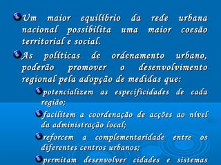 Um maior equilíbrio da rede urbanaUm maior equilíbrio da rede urbana
nacional possibilita uma maior coesãonacional possibilita uma maior coesão
territorial e social.territorial e social.
As políticas de ordenamento urbano,As políticas de ordenamento urbano,
poderão promover o desenvolvimentopoderão promover o desenvolvimento
regional pela adopção de medidas que:regional pela adopção de medidas que:
potencializem as especificidades de cadapotencializem as especificidades de cada
região;região;
facilitem a coordenação de acções ao nívelfacilitem a coordenação de acções ao nível
da administração local;da administração local;
reforcem a complementaridade entre osreforcem a complementaridade entre os
diferentes centros urbanos;diferentes centros urbanos;
permitam desenvolver cidades e sistemaspermitam desenvolver cidades e sistemas
 