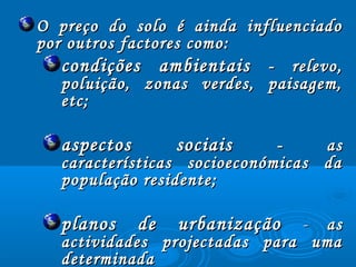 O preço do solo é ainda influenciadoO preço do solo é ainda influenciado
por outros factores como:por outros factores como:
condições ambientaiscondições ambientais - relevo,- relevo,
poluição, zonas verdes, paisagem,poluição, zonas verdes, paisagem,
etc;etc;
aspectos sociaisaspectos sociais - as- as
características socioeconómicas dacaracterísticas socioeconómicas da
população residente;população residente;
planos de urbanizaçãoplanos de urbanização -- asas
actividades projectadas para umaactividades projectadas para uma
determinadadeterminada
 