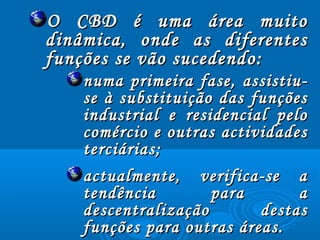 O CBD é uma área muitoO CBD é uma área muito
dinâmica, onde as diferentesdinâmica, onde as diferentes
funções se vão sucedendo:funções se vão sucedendo:
numa primeira fase, assistiu-numa primeira fase, assistiu-
se à substituição das funçõesse à substituição das funções
industrial e residencial peloindustrial e residencial pelo
comércio e outras actividadescomércio e outras actividades
terciárias;terciárias;
actualmente, verifica-se aactualmente, verifica-se a
tendência para atendência para a
descentralização destasdescentralização destas
funções para outras áreas.funções para outras áreas.
 