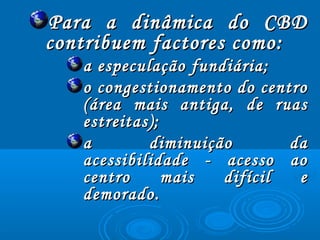 Para a dinâmica do CBDPara a dinâmica do CBD
contribuem factores como:contribuem factores como:
a especulação fundiária;a especulação fundiária;
o congestionamento do centroo congestionamento do centro
(área mais antiga, de ruas(área mais antiga, de ruas
estreitas);estreitas);
a diminuição daa diminuição da
acessibilidade - acesso aoacessibilidade - acesso ao
centro mais difícil ecentro mais difícil e
demorado.demorado.
 