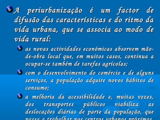 A periurbanização é um factor deA periurbanização é um factor de
difusão das características e do ritmo dadifusão das características e do ritmo da
vida urbana, que se associa ao modo devida urbana, que se associa ao modo de
vida rural:vida rural:
as novas actividades económicas absorvem mão­as novas actividades económicas absorvem mão­
de­obra local que, em muitos casos, continua ade­obra local que, em muitos casos, continua a
ocupar­se também de tarefas agrícolas;ocupar­se também de tarefas agrícolas;
com o desenvolvimento do comércio e de algunscom o desenvolvimento do comércio e de alguns
serviços, a população adquire novos hábitos deserviços, a população adquire novos hábitos de
consumo;consumo;
a melhoria da acessibilidade e, muitas vezes,a melhoria da acessibilidade e, muitas vezes,
dos transportes públicos viabiliza asdos transportes públicos viabiliza as
deslocações diárias de parte da população, quedeslocações diárias de parte da população, que
 