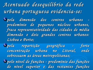 Acentuado desequilíbrio da redeAcentuado desequilíbrio da rede
urbana portuguesa evidencia­se:urbana portuguesa evidencia­se:
pela dimensão dos centros urbanos ­pela dimensão dos centros urbanos ­
predomínio de pequenos núcleos urbanos,predomínio de pequenos núcleos urbanos,
fraca representatividade das cidades de médiafraca representatividade das cidades de média
dimensão e dois grandes centros urbanos:dimensão e dois grandes centros urbanos:
Lisboa e Porto;Lisboa e Porto;
pela repartição geográfica ­ fortepela repartição geográfica ­ forte
concentração urbana no Litoral, ondeconcentração urbana no Litoral, onde
sobressaem as áreas metropolitanas;sobressaem as áreas metropolitanas;
pelo nível de funções ­ predomínio das funçõespelo nível de funções ­ predomínio das funções
de nível superior e das restantes funçõesde nível superior e das restantes funções
 
