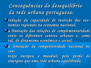 redução da capacidade de inserção das eco­redução da capacidade de inserção das eco­
nomias regionais na economia nacional;nomias regionais na economia nacional;
a limitação das relações de complementaridadea limitação das relações de complementaridade
entre os diferentes centros urbanos e, comoentre os diferentes centros urbanos e, como
tal, do dinamismo económico e social;tal, do dinamismo económico e social;
a limitação da competitividade nacional noa limitação da competitividade nacional no
con­con­
texto europeu e mundial, pela perda detexto europeu e mundial, pela perda de
sinergias que uma rede urbana equilibrada.sinergias que uma rede urbana equilibrada.
Consequências do desequilíbrioConsequências do desequilíbrio
da rede urbana portuguesa:da rede urbana portuguesa:
 