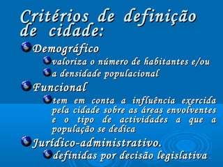 Critérios de definiçãoCritérios de definição
de cidade:de cidade:
DemográficoDemográfico
valoriza o número de habitantes e/ouvaloriza o número de habitantes e/ou
a densidade populacionala densidade populacional
FuncionalFuncional
tem em conta a influência exercidatem em conta a influência exercida
pela cidade sobre as áreas envolventespela cidade sobre as áreas envolventes
e o tipo de actividades a que ae o tipo de actividades a que a
população se dedicapopulação se dedica
Jurídico-administrativo.Jurídico-administrativo.
definidas por decisão legislativadefinidas por decisão legislativa ..
 