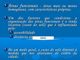 Áreas funcionaisÁreas funcionais - áreas mais ou menos- áreas mais ou menos
homogéneas, com características próprias.homogéneas, com características próprias.
Um dos factores que condiciona aUm dos factores que condiciona a
organização das áreas funcionais é a rendaorganização das áreas funcionais é a renda
locativa (custo do solo) que é influenciadalocativa (custo do solo) que é influenciada
pela:pela:
acessibilidadeacessibilidade
distância ao centro.distância ao centro.
De um modo geral, o custo do solo diminui àDe um modo geral, o custo do solo diminui à
medida que nos afastamos do centro damedida que nos afastamos do centro da
cidade.cidade.
NOTANOTA
 